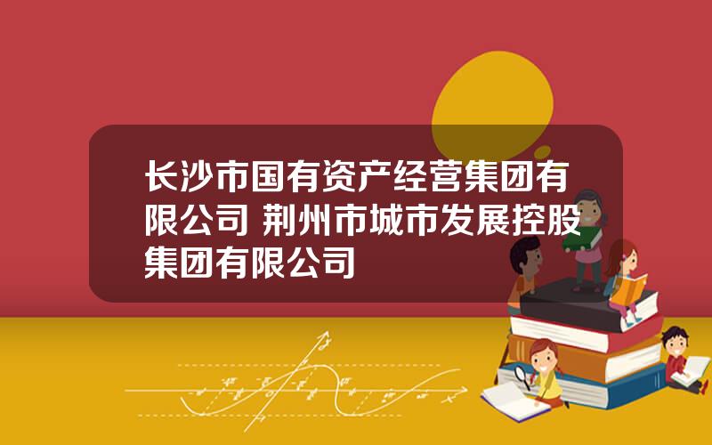 长沙市国有资产经营集团有限公司 荆州市城市发展控股集团有限公司